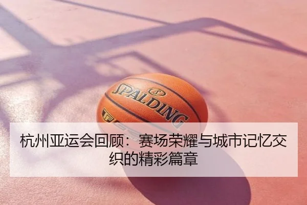杭州亚运会回顾：赛场荣耀与城市记忆交织的精彩篇章