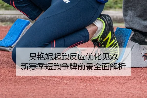 吴艳妮起跑反应优化见效 新赛季短跑争牌前景全面解析