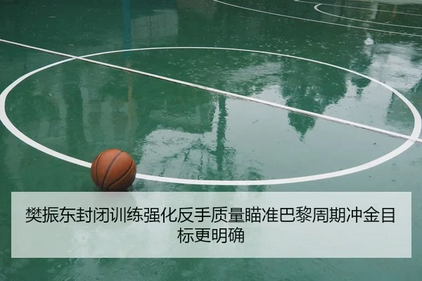 樊振东封闭训练强化反手质量瞄准巴黎周期冲金目标更明确