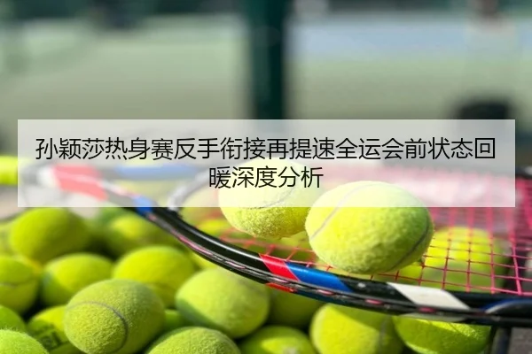 孙颖莎热身赛反手衔接再提速全运会前状态回暖深度分析