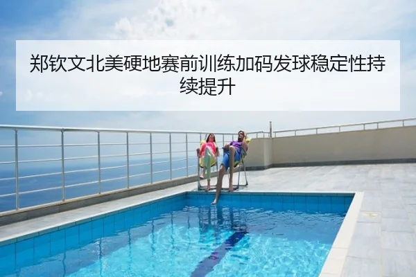 郑钦文北美硬地赛前训练加码发球稳定性持续提升