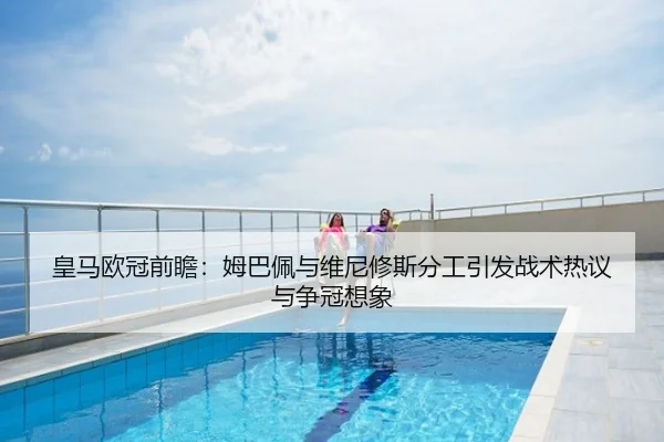 皇马欧冠前瞻：姆巴佩与维尼修斯分工引发战术热议与争冠想象