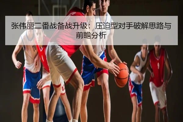 张伟丽二番战备战升级：压迫型对手破解思路与前瞻分析