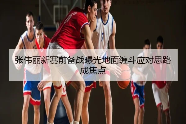 张伟丽新赛前备战曝光地面缠斗应对思路成焦点