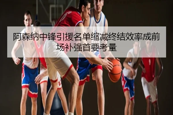 阿森纳中锋引援名单缩减终结效率成前场补强首要考量