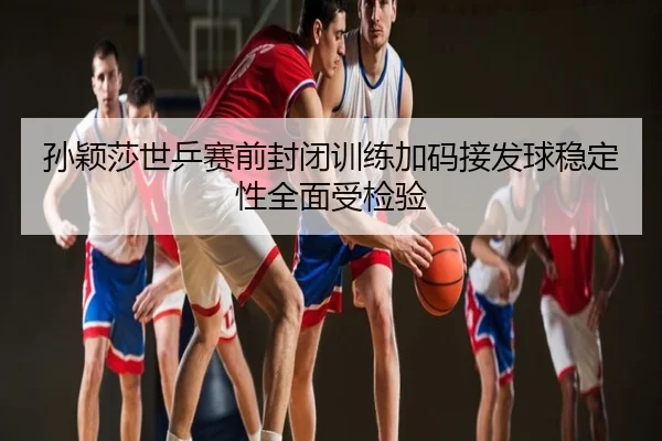 孙颖莎世乒赛前封闭训练加码接发球稳定性全面受检验