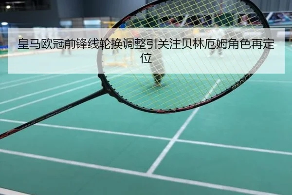 皇马欧冠前锋线轮换调整引关注贝林厄姆角色再定位