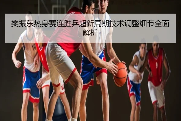 樊振东热身赛连胜乒超新周期技术调整细节全面解析